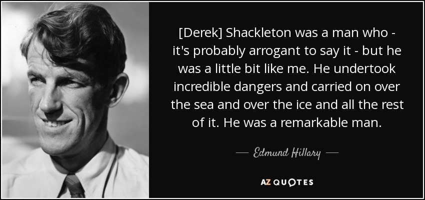 [Derek] Shackleton was a man who - it's probably arrogant to say it - but he was a little bit like me. He undertook incredible dangers and carried on over the sea and over the ice and all the rest of it. He was a remarkable man. - Edmund Hillary