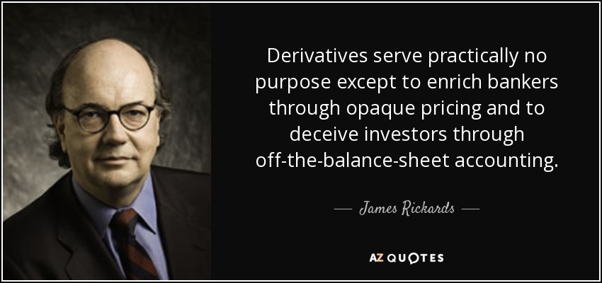 Derivatives serve practically no purpose except to enrich bankers through opaque pricing and to deceive investors through off-the-balance-sheet accounting. - James Rickards