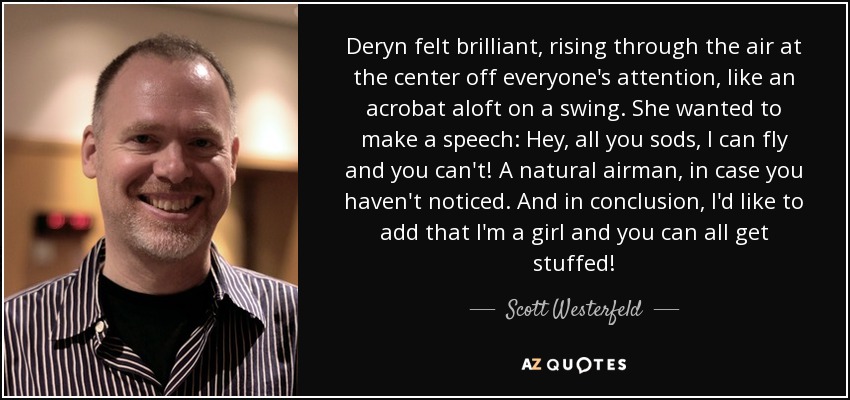 Deryn felt brilliant, rising through the air at the center off everyone's attention, like an acrobat aloft on a swing. She wanted to make a speech: Hey, all you sods, I can fly and you can't! A natural airman, in case you haven't noticed. And in conclusion, I'd like to add that I'm a girl and you can all get stuffed! - Scott Westerfeld