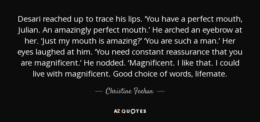 Desari reached up to trace his lips. ‘You have a perfect mouth, Julian. An amazingly perfect mouth.’ He arched an eyebrow at her. ‘Just my mouth is amazing?’ ‘You are such a man.’ Her eyes laughed at him. ‘You need constant reassurance that you are magnificent.’ He nodded. ‘Magnificent. I like that. I could live with magnificent. Good choice of words, lifemate. - Christine Feehan