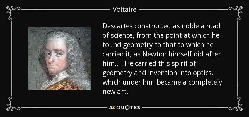 Descartes constructed as noble a road of science, from the point at which he found geometry to that to which he carried it, as Newton himself did after him. ... He carried this spirit of geometry and invention into optics, which under him became a completely new art. - Voltaire