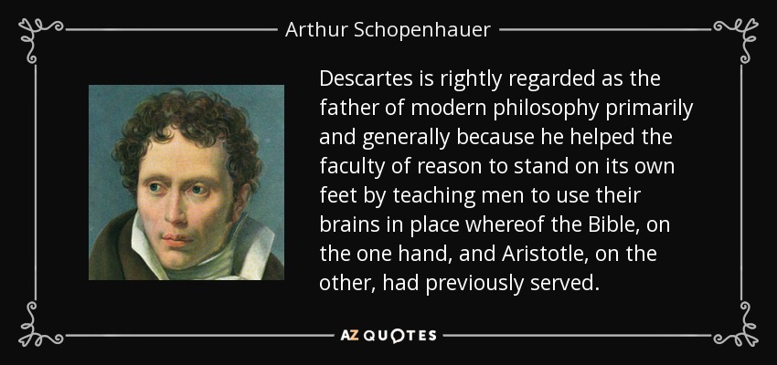 Descartes is rightly regarded as the father of modern philosophy primarily and generally because he helped the faculty of reason to stand on its own feet by teaching men to use their brains in place whereof the Bible, on the one hand, and Aristotle, on the other, had previously served. - Arthur Schopenhauer