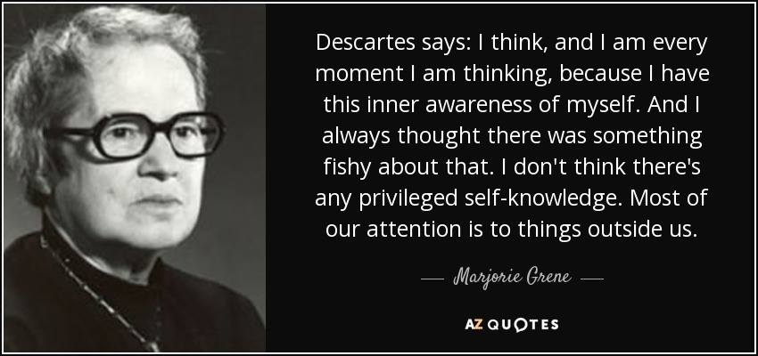 Descartes says: I think, and I am every moment I am thinking, because I have this inner awareness of myself. And I always thought there was something fishy about that. I don't think there's any privileged self-knowledge. Most of our attention is to things outside us. - Marjorie Grene