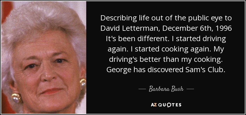 Describing life out of the public eye to David Letterman, December 6th, 1996 It's been different. I started driving again. I started cooking again. My driving's better than my cooking. George has discovered Sam's Club. - Barbara Bush