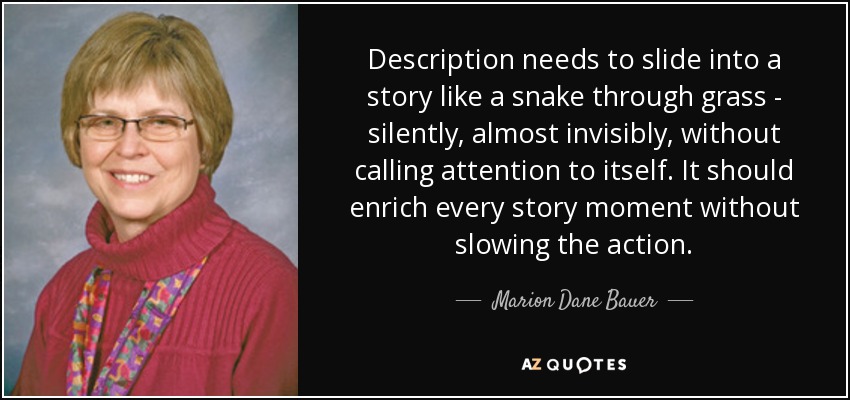 Description needs to slide into a story like a snake through grass - silently, almost invisibly, without calling attention to itself. It should enrich every story moment without slowing the action. - Marion Dane Bauer