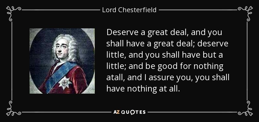 Deserve a great deal, and you shall have a great deal; deserve little, and you shall have but a little; and be good for nothing atall, and I assure you, you shall have nothing at all. - Lord Chesterfield