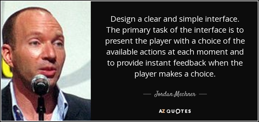 Design a clear and simple interface. The primary task of the interface is to present the player with a choice of the available actions at each moment and to provide instant feedback when the player makes a choice. - Jordan Mechner