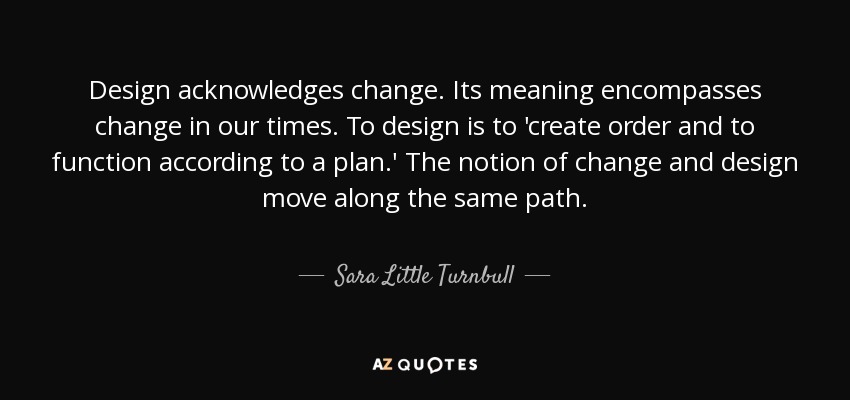 Design acknowledges change. Its meaning encompasses change in our times. To design is to 'create order and to function according to a plan.' The notion of change and design move along the same path. - Sara Little Turnbull