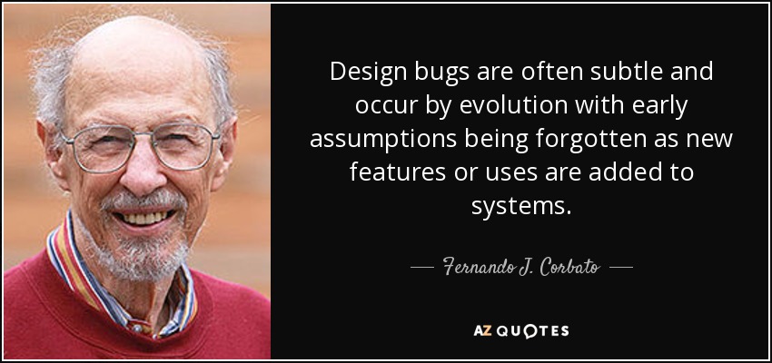 Design bugs are often subtle and occur by evolution with early assumptions being forgotten as new features or uses are added to systems. - Fernando J. Corbato