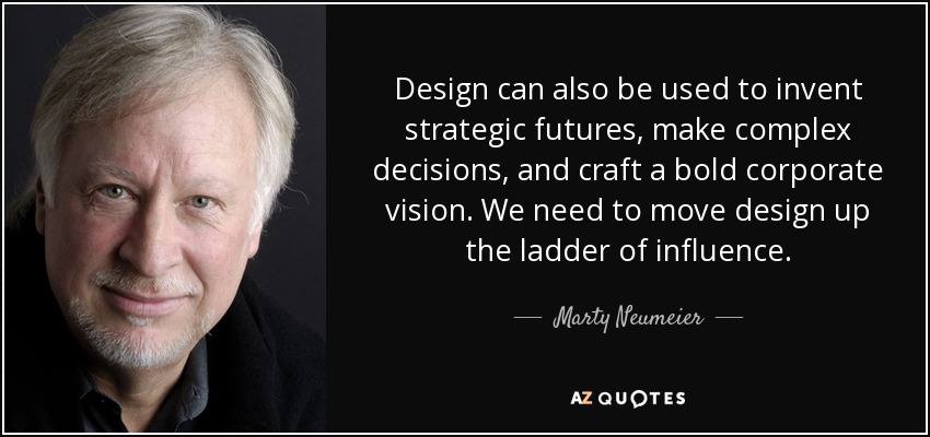 Design can also be used to invent strategic futures, make complex decisions, and craft a bold corporate vision. We need to move design up the ladder of influence. - Marty Neumeier