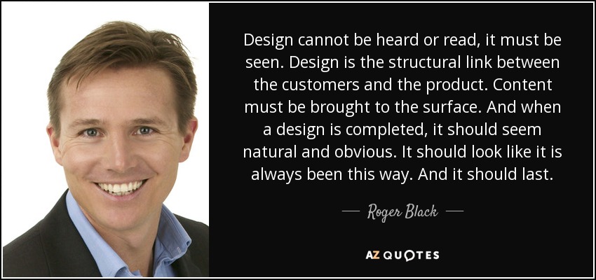 Design cannot be heard or read, it must be seen. Design is the structural link between the customers and the product. Content must be brought to the surface. And when a design is completed, it should seem natural and obvious. It should look like it is always been this way. And it should last. - Roger Black