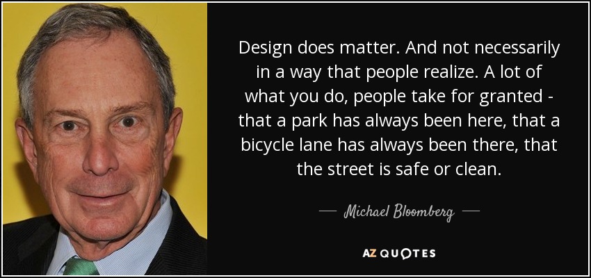 Design does matter. And not necessarily in a way that people realize. A lot of what you do, people take for granted - that a park has always been here, that a bicycle lane has always been there, that the street is safe or clean. - Michael Bloomberg