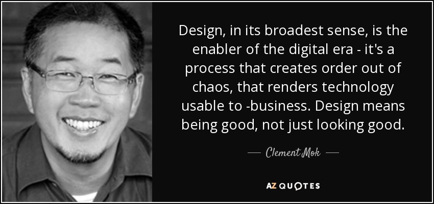 Design, in its broadest sense, is the enabler of the digital era - it's a process that creates order out of chaos, that renders technology usable to -business. Design means being good, not just looking good. - Clement Mok