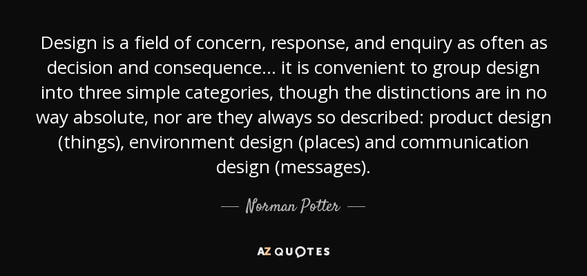 Design is a field of concern, response, and enquiry as often as decision and consequence... it is convenient to group design into three simple categories, though the distinctions are in no way absolute, nor are they always so described: product design (things), environment design (places) and communication design (messages). - Norman Potter