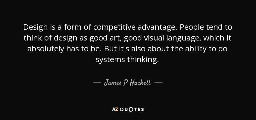 Design is a form of competitive advantage. People tend to think of design as good art, good visual language, which it absolutely has to be. But it's also about the ability to do systems thinking. - James P Hackett