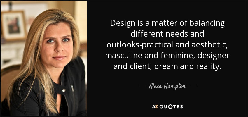 Design is a matter of balancing different needs and outlooks-practical and aesthetic, masculine and feminine, designer and client, dream and reality. - Alexa Hampton