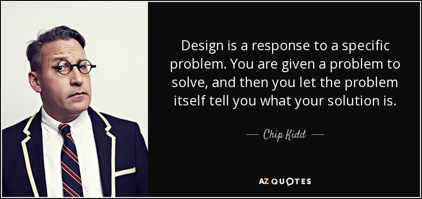 Design is a response to a specific problem. You are given a problem to solve, and then you let the problem itself tell you what your solution is. - Chip Kidd
