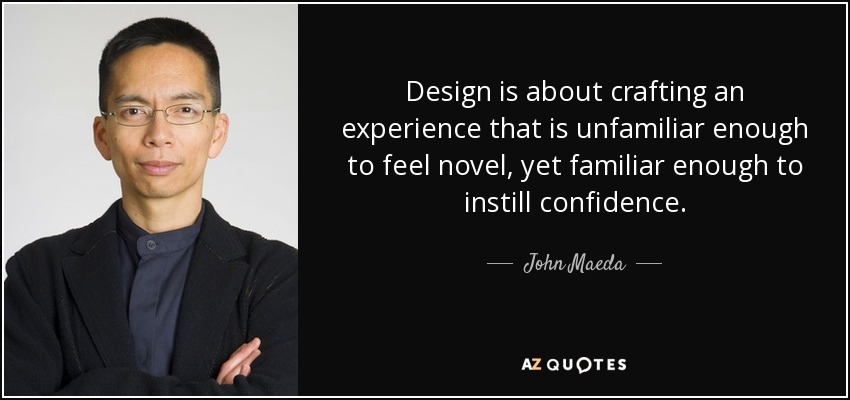 Design is about crafting an experience that is unfamiliar enough to feel novel, yet familiar enough to instill confidence. - John Maeda