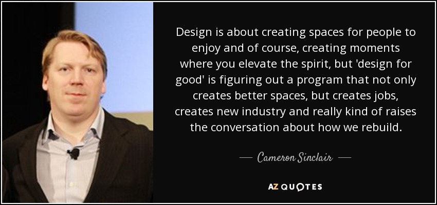 Design is about creating spaces for people to enjoy and of course, creating moments where you elevate the spirit, but 'design for good' is figuring out a program that not only creates better spaces, but creates jobs, creates new industry and really kind of raises the conversation about how we rebuild. - Cameron Sinclair