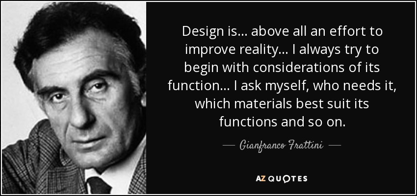 Design is... above all an effort to improve reality... I always try to begin with considerations of its function... I ask myself, who needs it, which materials best suit its functions and so on. - Gianfranco Frattini