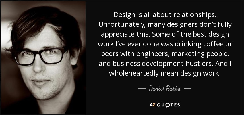 Design is all about relationships. Unfortunately, many designers don’t fully appreciate this. Some of the best design work I’ve ever done was drinking coffee or beers with engineers, marketing people, and business development hustlers. And I wholeheartedly mean design work. - Daniel Burka