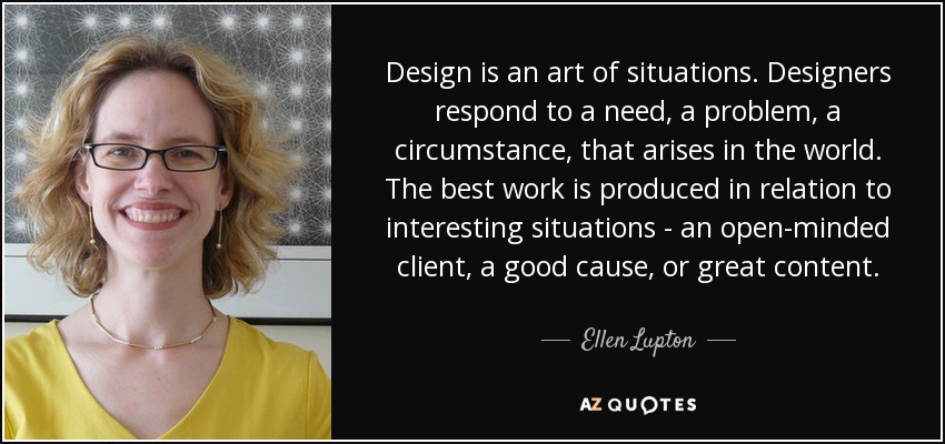 Design is an art of situations. Designers respond to a need, a problem, a circumstance, that arises in the world. The best work is produced in relation to interesting situations - an open-minded client, a good cause, or great content. - Ellen Lupton