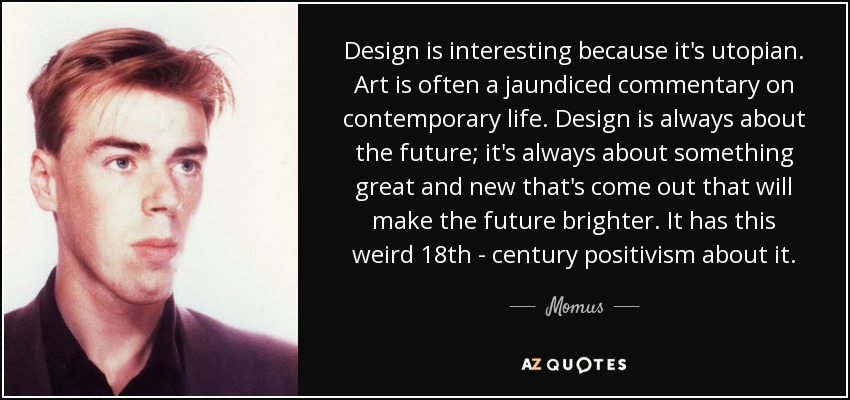 Design is interesting because it's utopian. Art is often a jaundiced commentary on contemporary life. Design is always about the future; it's always about something great and new that's come out that will make the future brighter. It has this weird 18th - century positivism about it. - Momus