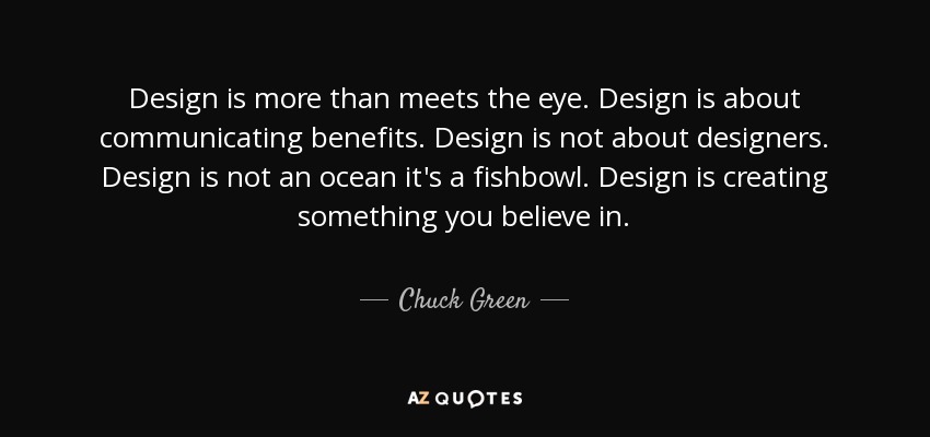 Design is more than meets the eye. Design is about communicating benefits. Design is not about designers. Design is not an ocean it's a fishbowl. Design is creating something you believe in. - Chuck Green