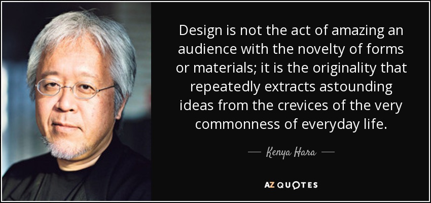Design is not the act of amazing an audience with the novelty of forms or materials; it is the originality that repeatedly extracts astounding ideas from the crevices of the very commonness of everyday life. - Kenya Hara
