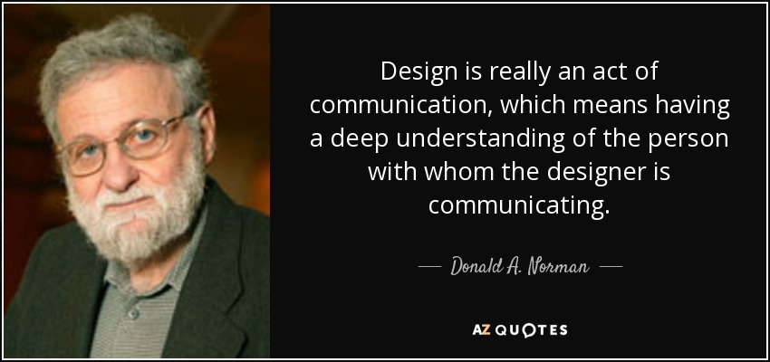 Design is really an act of communication, which means having a deep understanding of the person with whom the designer is communicating. - Donald A. Norman