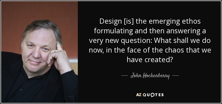 Design [is] the emerging ethos formulating and then answering a very new question: What shall we do now, in the face of the chaos that we have created? - John Hockenberry