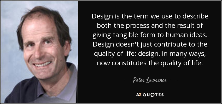 Design is the term we use to describe both the process and the result of giving tangible form to human ideas. Design doesn't just contribute to the quality of life; design, in many ways, now constitutes the quality of life. - Peter Lawrence