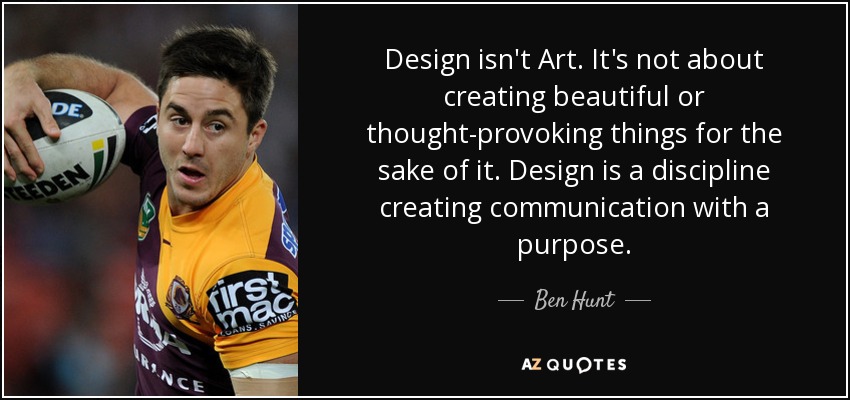 Design isn't Art. It's not about creating beautiful or thought-provoking things for the sake of it. Design is a discipline creating communication with a purpose. - Ben Hunt