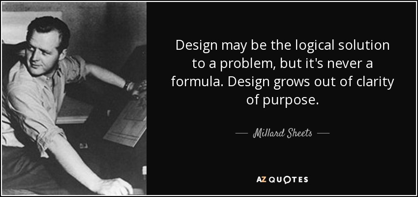 Design may be the logical solution to a problem, but it's never a formula. Design grows out of clarity of purpose. - Millard Sheets