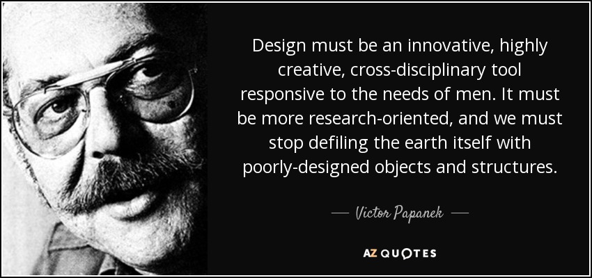 Design must be an innovative, highly creative, cross-disciplinary tool responsive to the needs of men. It must be more research-oriented, and we must stop defiling the earth itself with poorly-designed objects and structures. - Victor Papanek