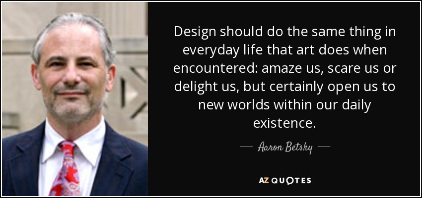 Design should do the same thing in everyday life that art does when encountered: amaze us, scare us or delight us, but certainly open us to new worlds within our daily existence. - Aaron Betsky