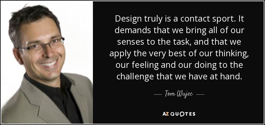 Design truly is a contact sport. It demands that we bring all of our senses to the task, and that we apply the very best of our thinking, our feeling and our doing to the challenge that we have at hand. - Tom Wujec