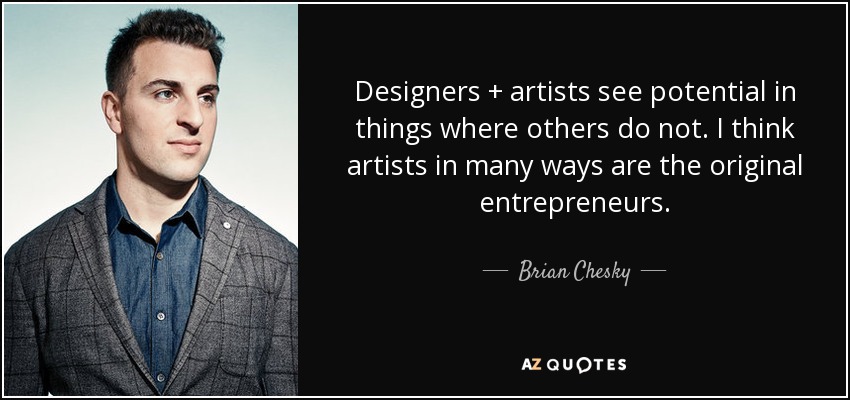 Designers + artists see potential in things where others do not. I think artists in many ways are the original entrepreneurs. - Brian Chesky