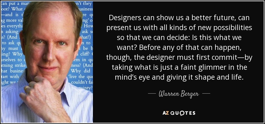 Designers can show us a better future, can present us with all kinds of new possibilities so that we can decide: Is this what we want? Before any of that can happen, though, the designer must first commit—by taking what is just a faint glimmer in the mind’s eye and giving it shape and life. - Warren Berger