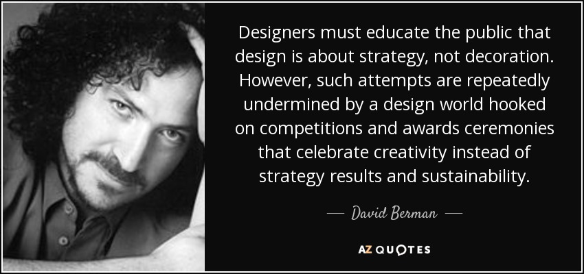 Designers must educate the public that design is about strategy, not decoration. However, such attempts are repeatedly undermined by a design world hooked on competitions and awards ceremonies that celebrate creativity instead of strategy results and sustainability. - David Berman