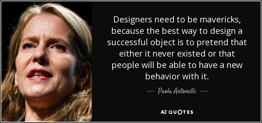 Designers need to be mavericks, because the best way to design a successful object is to pretend that either it never existed or that people will be able to have a new behavior with it. - Paola Antonelli