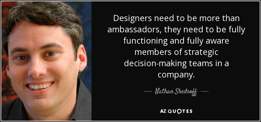 Designers need to be more than ambassadors, they need to be fully functioning and fully aware members of strategic decision-making teams in a company. - Nathan Shedroff