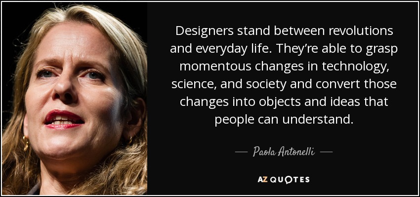 Designers stand between revolutions and everyday life. They’re able to grasp momentous changes in technology, science, and society and convert those changes into objects and ideas that people can understand. - Paola Antonelli