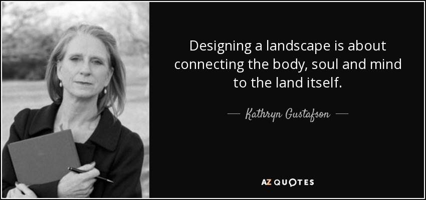 Designing a landscape is about connecting the body, soul and mind to the land itself. - Kathryn Gustafson