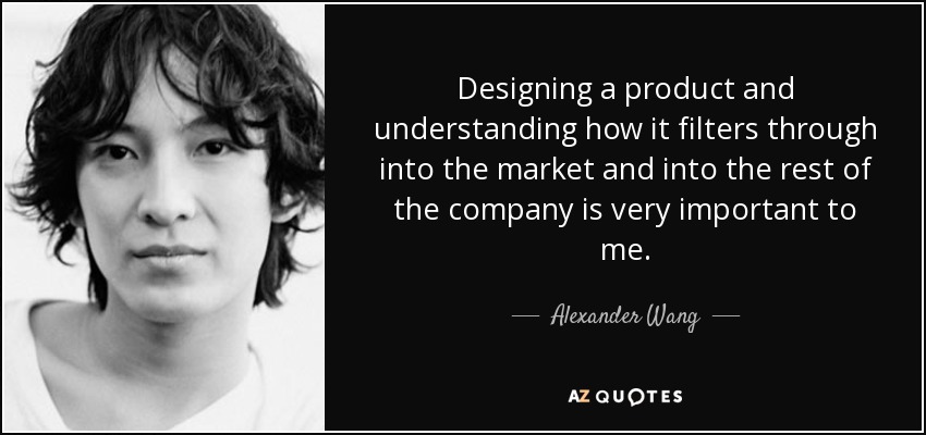 Designing a product and understanding how it filters through into the market and into the rest of the company is very important to me. - Alexander Wang