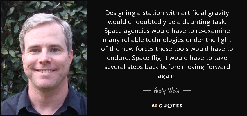 Designing a station with artificial gravity would undoubtedly be a daunting task. Space agencies would have to re-examine many reliable technologies under the light of the new forces these tools would have to endure. Space flight would have to take several steps back before moving forward again. - Andy Weir