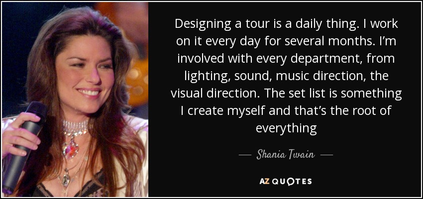 Designing a tour is a daily thing. I work on it every day for several months. I’m involved with every department, from lighting, sound, music direction, the visual direction. The set list is something I create myself and that’s the root of everything - Shania Twain