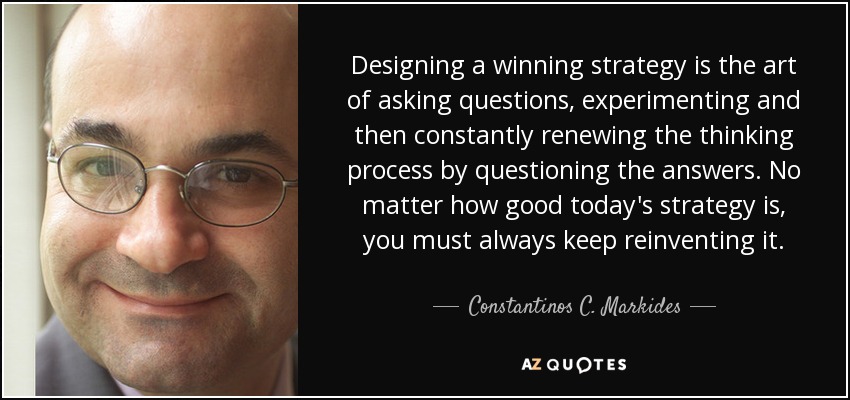 Designing a winning strategy is the art of asking questions, experimenting and then constantly renewing the thinking process by questioning the answers. No matter how good today's strategy is, you must always keep reinventing it. - Constantinos C. Markides