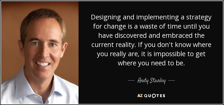 Designing and implementing a strategy for change is a waste of time until you have discovered and embraced the current reality. If you don't know where you really are, it is impossible to get where you need to be. - Andy Stanley