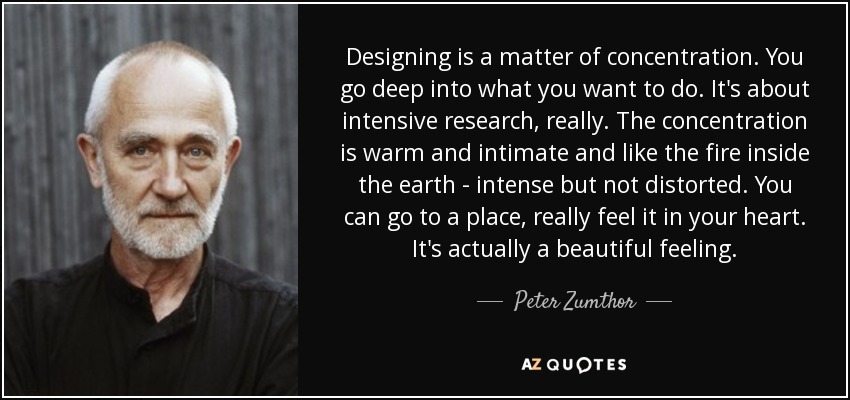 Designing is a matter of concentration. You go deep into what you want to do. It's about intensive research, really. The concentration is warm and intimate and like the fire inside the earth - intense but not distorted. You can go to a place, really feel it in your heart. It's actually a beautiful feeling. - Peter Zumthor
